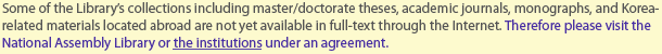 Some of the Library’s collections including master/doctorate theses, academic journals, monographs, and Korea-related materials located abroad are not yet available in full-text through the Internet. Therefore please visit the National Assembly Library or the institutions under an agreement.