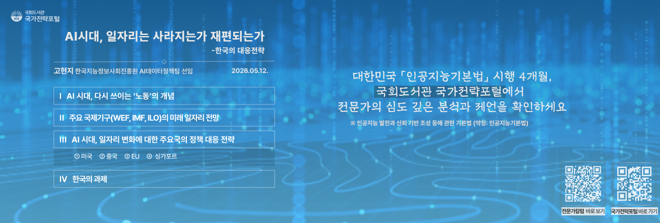 AI 시대, 일자리는 사라지는가 재편되는가(고현지 한국지능정보사회진흥원 AI데이터정책팀 선임, 2026.5.12.) / 주요내용: AI 시대 다시 쓰이는 '노동'의 개념, 주요 국제기구(WEF, IMF, ILO)의 미래 일자리 전망, AI 시대 일자리 변화에 대한 주요국의 정책 대응 전략(미국,중국,EU,싱가포르), 한국의 과제 / 대한민국 '인공지능기본법' 시행 4개월, 국회도서관 국가전략포털에서 전문가의 심도 깊은 분석과 제언을 확인하세요 / 국가전략포털 전문가칼럼 바로가기