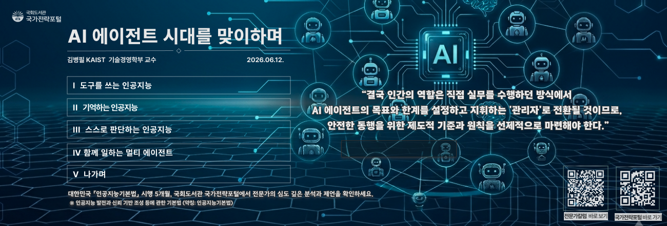 AI 에이전트 시대를 맞이하며(김병필 KAIST 기술경영학부 교수, 2026.6.12.) / 주요내용: 도구를 쓰는 인공지능, 기억하는 인공지능, 스스로 판단하는 인공지능, 함께 일하는 멀티에이전트/ 대한민국 '인공지능기본법' 시행 5개월, 국회도서관 국가전략포털에서 전문가의 심도 깊은 분석과 제언을 확인하세요 / 국가전략포털 전문가칼럼 바로가기
