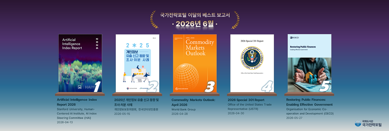 국가전략포털 이달의 베스트 보고서(2026년 6월) / 1. Artificial Intelligence Index Report 2026 (2026.04.13.) / 2. 2025년 개인정보 유출 신고 동향 및 조사·처분 사례 (2026.05.15.) / 3. Commodity Markets Outlook: April 2026 (2026.04.28.) / 4. 2026 Special 301 Report (2026.04.30.) / 5. Restoring Public Finances: Enabling Effective Government (2026.05.27.)