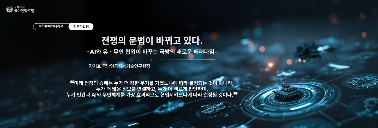 전쟁의 문법이 바뀌고 있다. AI와 유·무인 협업이 바꾸는 국방의 새로운 패러다임(곽기호 국방인공지능기술연구원장) / "미래전장의 승패는 누가 더 강한 무기를 가졌느냐에 따라 결정되는 것이 아니라, 누가 더 많은 정보를 연결하고, 누가 더 빠르게 판단하며, 누가 인간과 AI와 무인체계를 가장 효과적으로 협업시키느냐에 따라 결정될 것이다." / 국가전략포털 전문가칼럼 바로가기