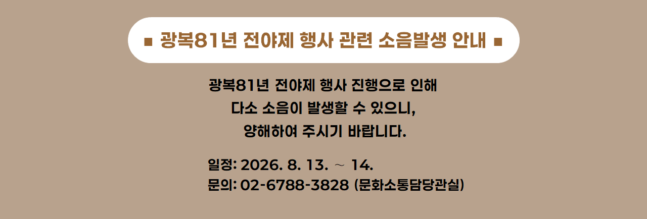 광복81년 전야제 행사 관련 소음발생 안내 / 광복81년 전야제 행사 진행으로 인해 다소 소음이 발생할 수 있으니, 양해하여 주시기 바랍니다. / 일정: 2026. 8. 13. ∼ 14. / 문의: 02-6788-3828(문화소통담당관실)