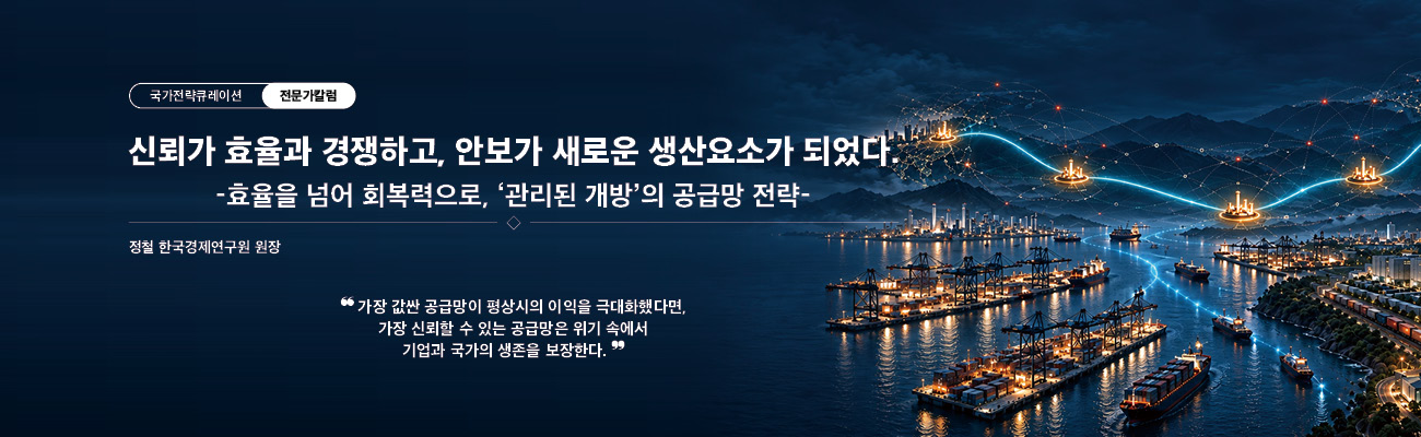 국가전략큐레이션 전문가칼럼 / 신뢰가 효율과 경쟁하고, 안보가 새로운 생산요소가 되었다. -효율을 넘어 회복력으로, '관리된 개방'의 공급망 전략- / 정철 한국경제연구원 원장 / "가장 값싼 공급망이 평상시의 이익을 극대화했다면, 가장 신뢰할 수 있는 공급망은 위기 속에서 기업과 국가의 생존을 보장한다." / 국가전략포털 전문가칼럼으로 바로가기