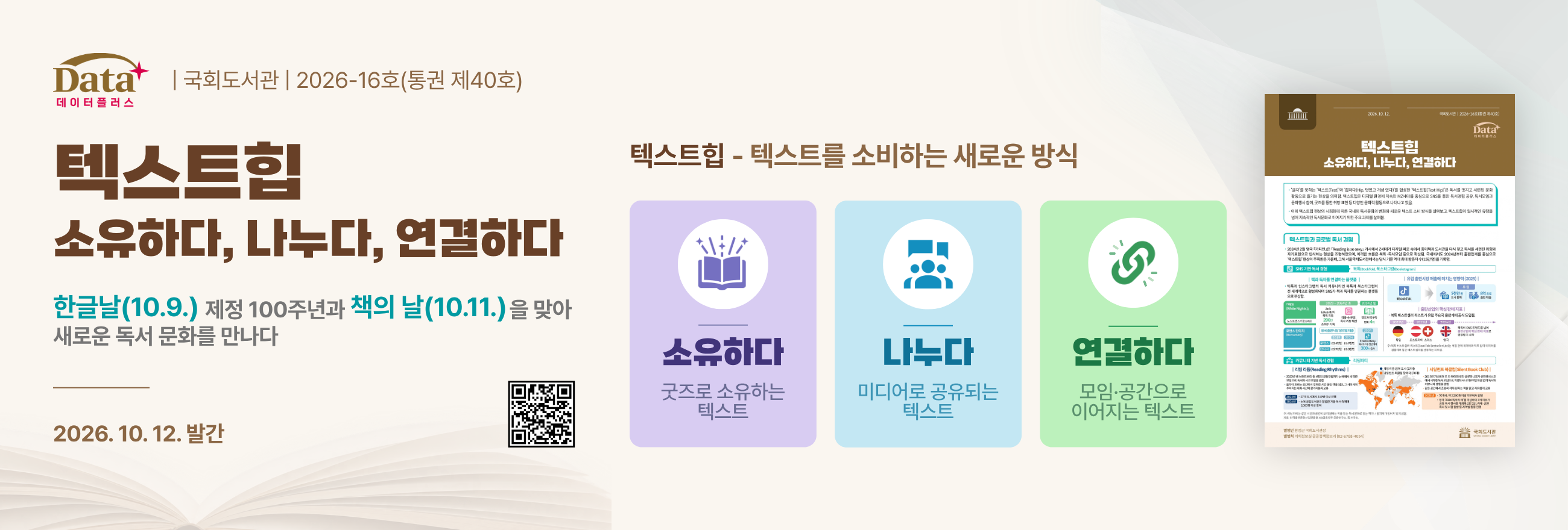 Data플러스 2026-16호(통권 제40호) '텍스트힙 – 소유하다, 나누다, 연결하다' 발간 안내 (2026.10.12. 발간) / 한글날(10.9.) 제정 100주년과 책의 날(10.11.)을 맞아 새로운 독서 문화를 만나다. / 텍스트힙 - 텍스트를 소비하는 새로운 방식 / 소유하다-굿즈로 소유하는 텍스트 / 나누다-미디어로 공유되는 텍스트 / 연결하다-모임, 공간으로 이어지는 텍스트 / 국가전략포털 이슈인포그래픽 바로가기