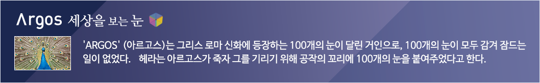 Argos세상을 보는 눈 'ARGOS'(아르고스)는 그리스 로마 신화에 등장하는 100개의 눈이 달린 거인으로, 100개의 눈이 모두 감겨 잠드는 일이 없었다. 헤라는 아르고스가 죽자 그를 기리기 위해 공작의 꼬리에 100개의 눈을 붙여주었다고 한다. 