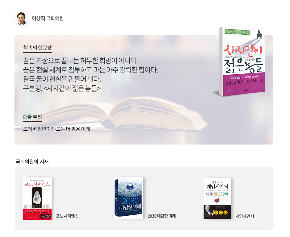 책 속의 한 문장:꿈은 가상으로 끝나는 허무한 희망이 아니다. 꿈은 현실 세계로 침투하고 마는 아주 강력한 힘이다. 결국 꿈이 현실을 만들어 낸다. 구본형,<사자같이 젊은 놈들>/한줄 추천:뜨거운 청년이 만드는 더 밝은 미래/국회의원의 서재:포노 사피엔스.2030 대담한 미래,게임체인저