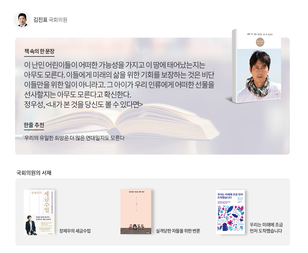 책 속의 한 문장: 이 난민 어린이들이 어떠한 가능성을 가지고 이 땅에 태어났는지는 아무도 모른다. 이들에게 미래의 삶을 위한 기회를 보장하는 것을 비단 이들만을 위한 일이 아니라고. 그 아이가 우리 인류에게 어떠한 선물을 선사할지는 아무도 모른다고 확신한다. 정우성,<내가 본 것을 당신도 볼 수 있다면>/한 줄 추천: 우리의 유일한 희망은 더 많은 연대일지도 모른다/국회의원의 서재:장제우의 세금수업, 실격당한 자들을 위한 변론, 우리는 미래에 조금 먼저 도착했습니다.