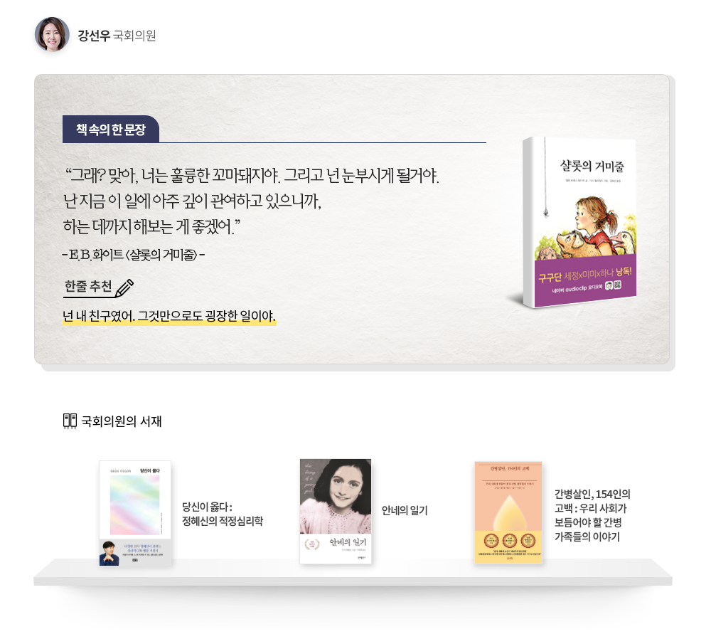 강선우국회의원 책속의 한문장: 그래?맞아,너는 훌륭한 꼬마돼지야.그리고 넌부시게 될거야 난 지금 이 일에 아주 깊이 관여하고 있으니깐 하는데까지 해보는게 좋겠어 -E.B.화이트(샬롯의거미줄)- 한줄추천:넌내친구였어. 그것만으로도 굉장한 일이야. 국회의원서재:당신이옳다, 안네의일기,간병살인 153인의 고백
