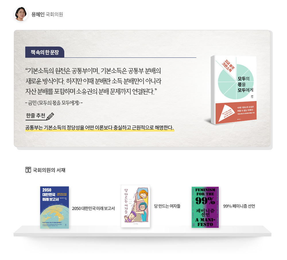 용혜인국회의원 책속의한문장:기본소득의원천은 공통부이며,기본소득은 공통부 분배의 새로운방식이다. 하지만 이떄 분배란 소득 분배만이 아니라 자산 분배를 포함하며 소유권의 분배 문제까지 연결된다. -금민(모두의몫을 모두에게)- 한줄추천:공통부는 기본소득의 정당성을 어떤 이론보다 충실하고 근원적으로 해명한다. 국회의원의서재: 2050대한민국미래보고서, 당만드는여자들, 99%페미니즘선언