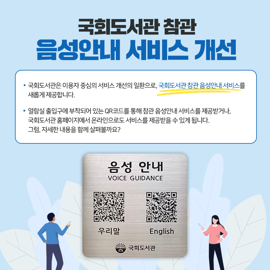 국회도서관 참관 음성안내 서비스 개선 국회도서관은 이용자 중심의 서비스개선의 일환으로, 국회도서관 참관음성안내 서비스를 새롭게 제공합니다. 열람실 출입구에 부착되어 있는 QR코드 를 통해 참관음성안내 서비스를 제공받거나, 국회도서관 홈페이지에서 온라인으로도 서비스를 제공받을 수 있게 됩니다. 그럼, 자세한 내용을 함께 살펴볼까요?