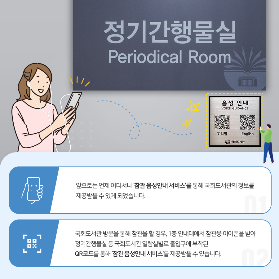 정기간행물실 앞으로는 언제어디서나 참관 음성안내 서비스를 통해 국회도서관의 정보를 제공받을 수 있게 되었습니다. 국회도서관 방물을 통해 참관을 할 경우, 1층 안내대에서 참관용 이어폰을 받아 정기간행물실 등 국회도서관 열람실별로 출입구에 부탁된 QR코드를 통해 참관 음성아내 서비스를 제공받을 수 있습니다.