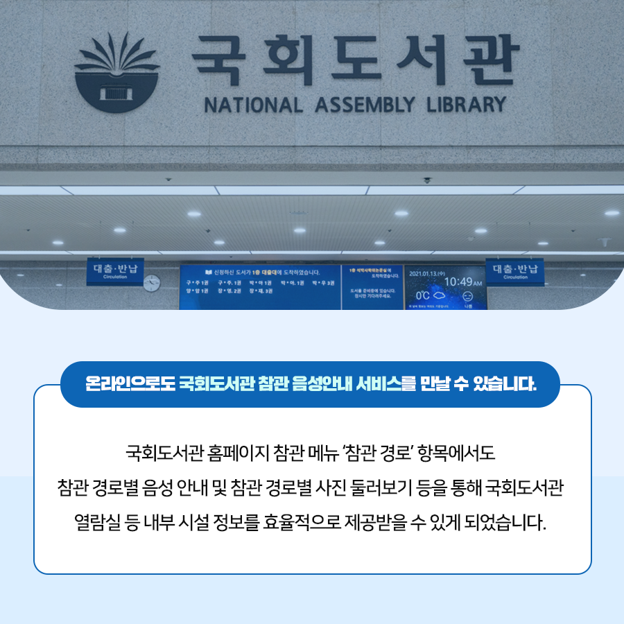온라인으로도 국회도서관 참관 음성안내 서비스를 만날 수 있습니다. 국회도서관 홈페이지 참관 메뉴 참관 경로 항목에서도 참관 경로별 음성 안내 및 참관 경로별 사진 둘러보기 등을 통해 국회도서관 열람실 등 내부 시설 정보를 효율적으로 제공받을 수 있게 되었습니다.