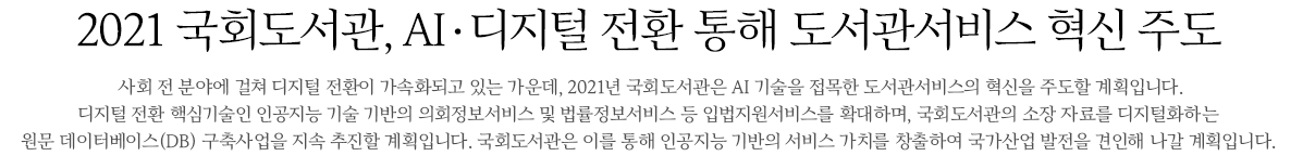 2021 AI디지털 전환 통해 도서관서비스 혁신 주도  사회 전 분야에 걸쳐 디지털 전환이 가속화되고 있는 가운데, 2021년 국회도서관은 AI 기술을 접목한 도서관 서비스의 혁신을 주도할 계획입니다. 디지털 전환 핵심기술인 인공지능 기술 기반의 의회정보서비스 및 법률정보서비스 등 입법지원서비스를 확대하며, 국회도서관의 소장 자료를 디지털화하는 원문 데이터베이스(DB) 구축사업을 지속 추진할 계획입니다. 국회도서관은 이를 통해 인공지능 기반의 서비스 가치를 창출하여 국가산업 발전을 견인해 나갈 계획입니다. 