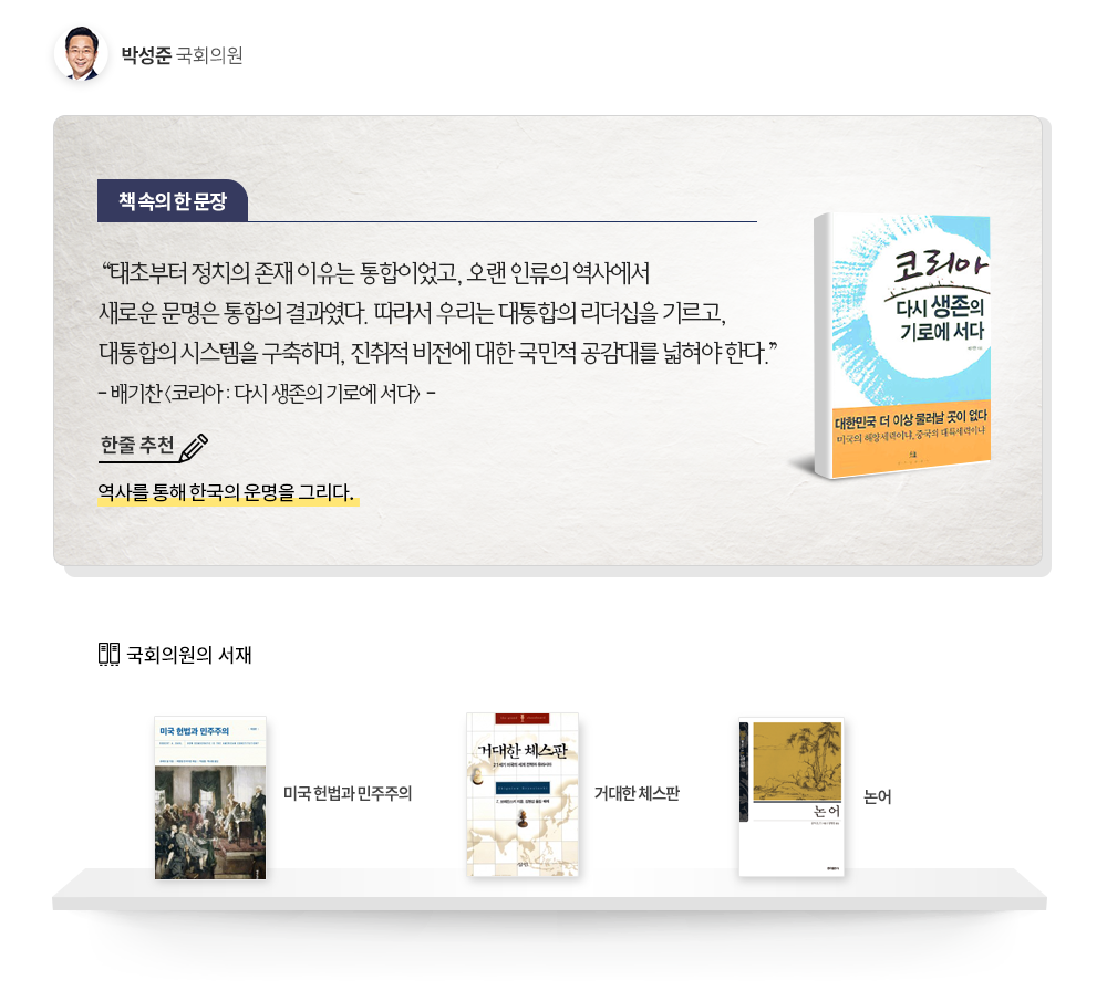 박성준 국회의원 추천도서 : 코리아 : 다시 생존의 기로에 서다 한줄추천 역사를 통해 한국의 운명을 그리다. 태초부터 정치의 존재 이유는 통합이었고, 오랜 인류의 역사에서 새로운 문명은 통합의 결과였다. 따라서 우리는 대통합의 리더십을 기르고, 대통합의 시스템을 구축하며, 진취적 비전에 대한 국민적 공감대를 넓혀야 한다.