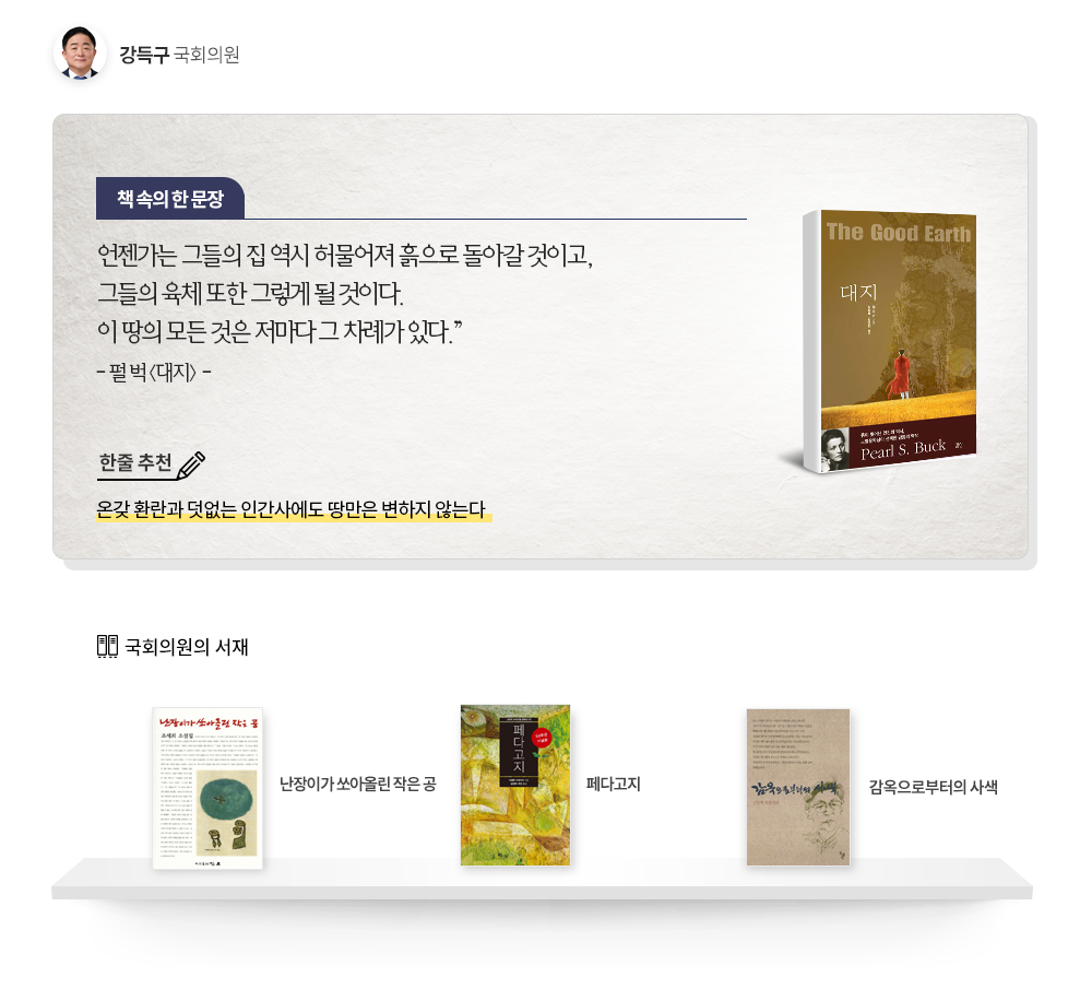 강득구 국회의원 추천도서: 펄 벅  대지, 한줄추천 온갖 환란과 덧없는 인간사에도 땅만은 변하지 않는다. 책속의 한문장 언젠가는 그들의 집 역시 허물어져 흙으로 돌아갈 것이고, 그들의 육체 또한 그렇게 될 것이다. 이 땅의 모든 것은 저마다 그 차례가 있다.
