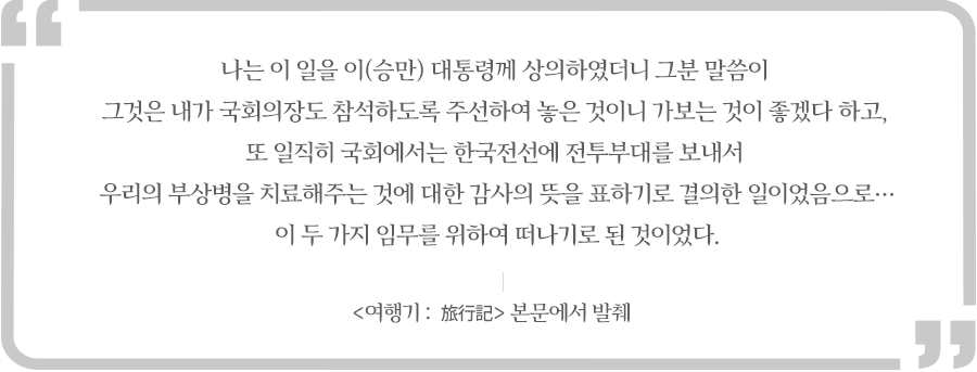 나는 이 일을 이(승만) 대통령께 상의하였더니 그분 말씀이 그것은 내가 국회의장도 참석하도록 주선하여 놓은 것이니 가보는 것이 좋겠다 하고, 또 일직히 국회에서는 한국전선에 전투부대를 보내서 우리의 부상병을 치료해주는 것에 대한 감사의 뜻을 표하기로 결의한 일이었음으로…이 두 가지 임무를 위하여 떠나기로 된 것이었다.