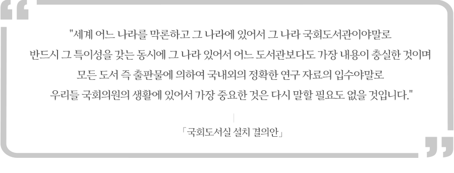 세계 어느 나라를 막론하고 그 나라에 있어서 그 나라 국회도서관이야말로 반드시 그 특이성을 갖는 동시에 그 나라 있어서 어느 도서관보다도 가장 내용이 충실한 것이며 모든 도서 즉 출판물에 의하여 국내외의 정확한 연구 자료의 입수야말로 우리들 국회의원의 생활에 있어서 가장 큰 중요한 것은 다시 말할 필요도 없을 것입니다.