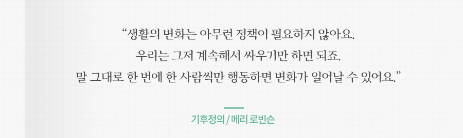 생활의 변화는 아무런 정책이 필요하지 않아요. 우리는 그저 계속해서 싸우기만 하면 되죠. 말 그대로 한 번에 한 사람씩만 행동하면 변화가 일어날 수 있어요 기후정의 / 메리 로빈슨