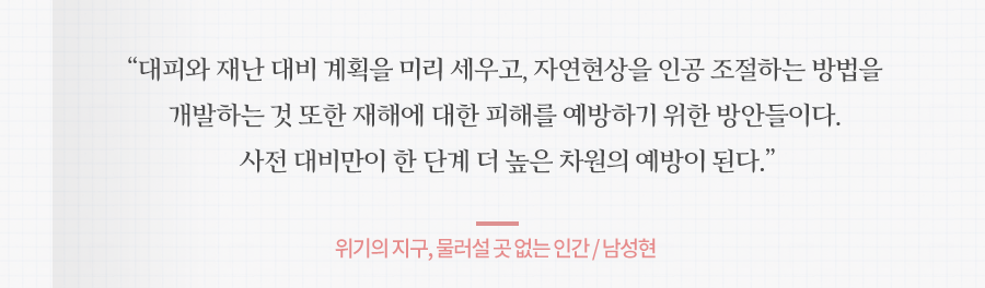 대피와 재난 대비 계획을 미리 세우고, 자연현상을 인공 조절하는 방법을 개발하는 것 또한 재해에 대한 피해를 예방하기 위한 방안들이다. 사전 대비만이 한 단계 더 높은 차원의 예방이 된다. 위기의 지구, 물러설 곳 없는 인간 / 남성현