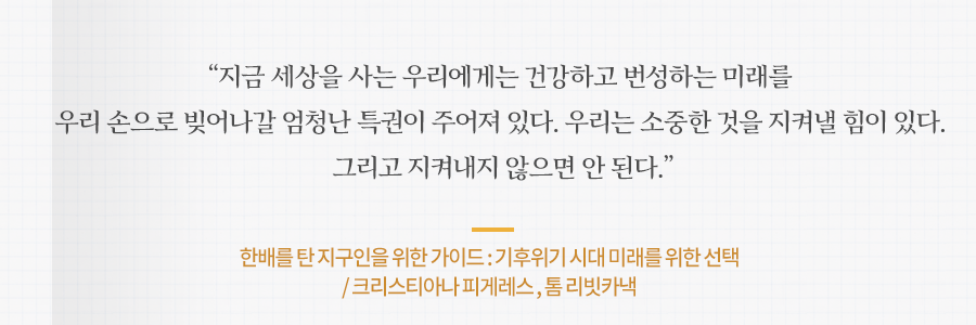 지금 세상을 사는 우리에게는 건강하고 번성하는 미래를 우리 손으로 빚어나갈 엄청난 특권이 주어져 있다. 우리는 소중한 것을 지켜낼 힘이 있다. 그리고 지켜내지 않으면 안 된다. 한배를 탄 지구인을 위한 가이드 : 기후위기 시대 미래를 위한 선택 
/ 크리스티아나 피게레스 , 톰 리빗카낵