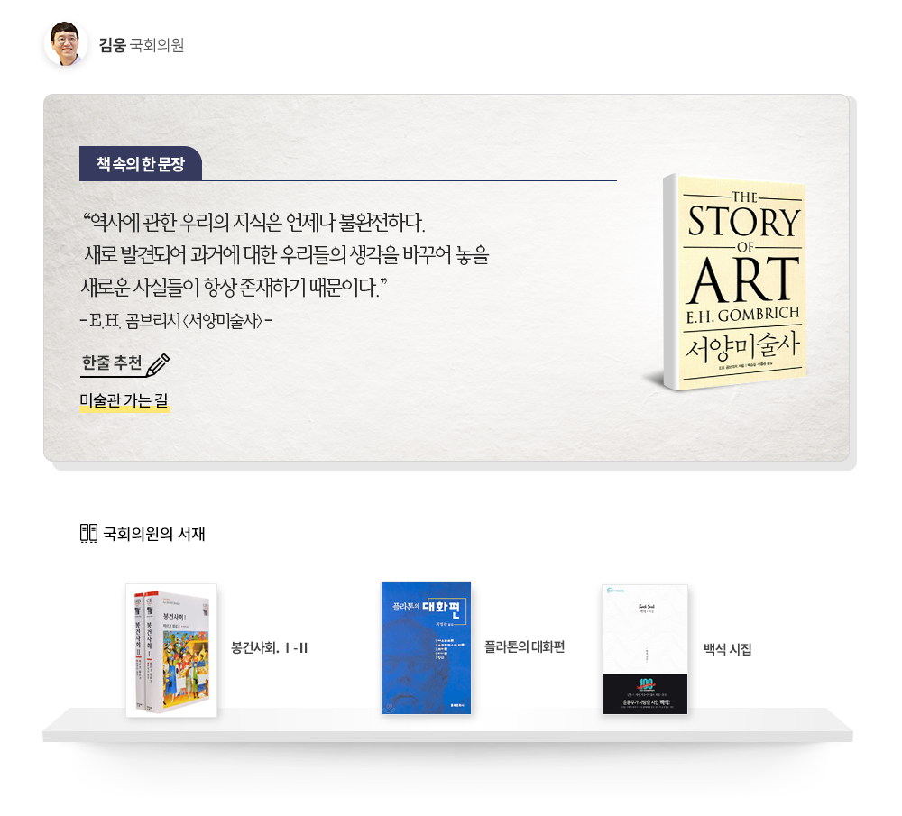 김웅 국회의원 추천도서 : 한줄추천 미술관 가는 길, 책속의 한문장 역사에 관한 우리의 지식은 언제나 불완전하다. 새로 발견되어 과거에 대한 우리들의 생각을 바꾸어 놓을 새로운 사실들이 항상 존재하기 때문이다. 국회의원 서재 봉건사회1,2, 플라톤의 대화편,백석 시집