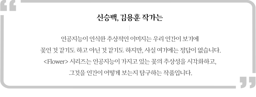 신승백, 김용훈 작가는  이러한 추상적인 이미지는 우리 인간이 보기에 꽃인 것 같기도 하고 아닌 것 같기도 느낄 수 있지만 여기에는 정답이 없다면서 Flower시리즈는 인공지능이 가지고 있는 꽃의 추상성을 시각화 하고,그것을 인간이 어떻게 보는지 탐구하는 작품이라고 설명했습니다.