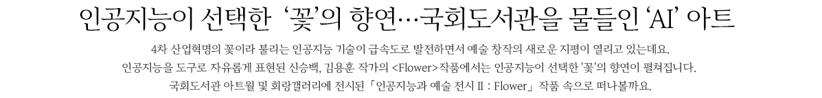 인공지능이 선택한  꽃의 향연,국회도서관을 물들인 ‘AI’ 아트, 4차 산업혁명의 꽃이라 불리는 인공지능 기술이 급속도로 발전하면서 예술 창작의 새로운 지평이 열리고 있는데요. 인공지능을 도구로 자유롭게 표현된 신승백, 김용훈 작가의 Flower작품에서는 인공지능이 선택한 '꽃'의 향연이 펼쳐집니다. 국회도서관 아트월 및 회랑갤러리에 전시된 인공지능과 예술 전시 Ⅱ : Flower 작품 속으로 떠나볼까요.