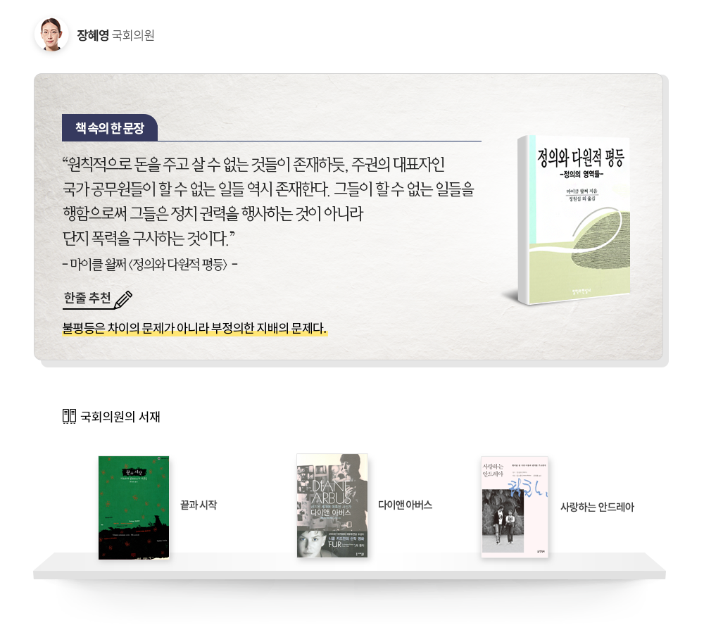장혜영 국회의원 추천도서: 한줄추천 불평등은 차이의 문제가 아니라 부정의한 지배의 문제다.책속의 한문장 원칙적으로 돈을 주고 살 수 없는 것들이 존재하듯, 주권의 대표자인 국가 공무원들이 할 수 없는 일들 역시 존재한다. 그들이 할 수 없는 일들을 행함으로써 그들은 정치 권력을 행사하는 것이 아니라 단지 폭력을 구사하는 것이다