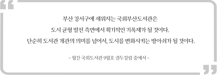부산 강서구에 세워지는 국회부산도서관은 도시 균형 발전 측면에서 획기적인 기폭제가 될 것이다. 단순히 도서관 개관의 의미를 넘어서, 도시를 변화시키는 방아쇠가 될 것이다,현진권 관장 월간 국회도서관 권두칼럼에서