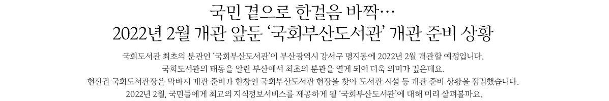 국민 곁으로 한걸음 바짝 2022년 2월 개관 앞둔 국회부산도서관 개관 준비 상황,국회도서관 최초의 분관인 국회부산도서관이 부산 강서구 명지동에 2022년 2월 개관할 예정입니다. 국회도서관의 태동을 알린 부산에서 최초의 분관을 열게 되어 더욱 의미가 깊은데요. 현진권 관장은 막바지 개관 준비가 한창인 국회부산도서관 현장을 찾아 도서관 시설 등 개관 준비상황을 점검했습니다. 2022년 2월, 국민들에게 최고의 지식정보서비스를 제공하게 될 국회부산도서관에 대해 미리 살펴볼까요.