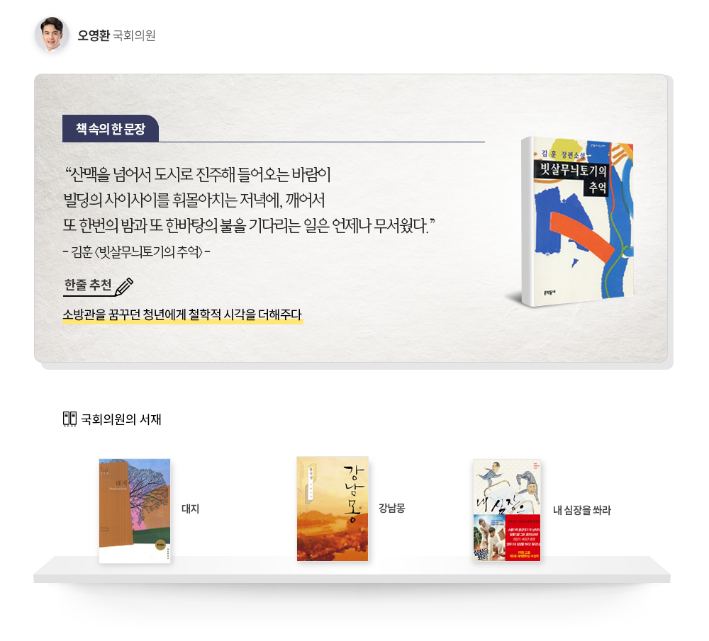 오영환 국회의원 추천도서 김훈, 빗살무늬토기의 추억 한줄추천 소방관을 꿈꾸던 청년에게 철학적 시각을 더해주다 책속의 한문장 산맥을 넘어서 도시로 진주해 들어오는 바람이 빌딩의 사이사이를 휘몰아치는 저녁에, 깨어서 또 한번의 밤과 또 한바탕의 불을 기다리는 일은 언제나 무서웠다