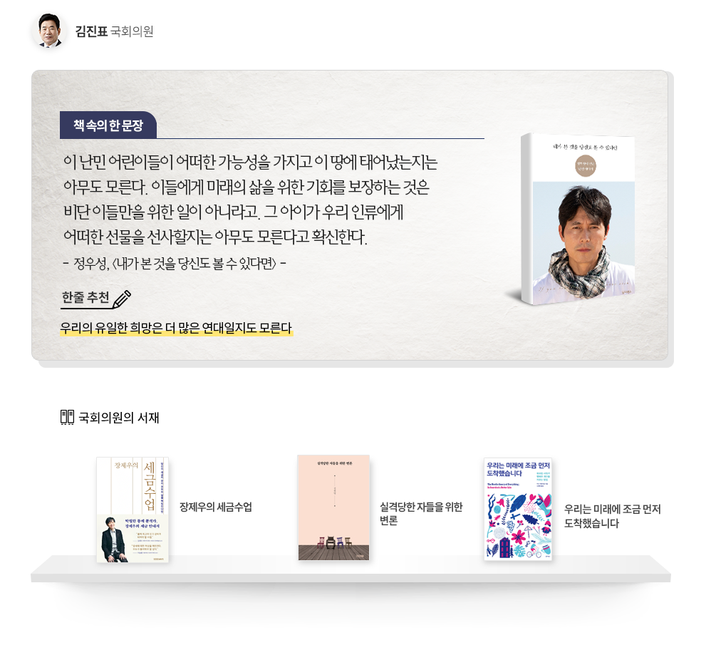 김진표 의원 추천도서 정우성 내가 본 것을 당신도 볼 수 있다면, 한줄추천 우리의 유일한 희망은 더 많은 연대일지도 모른다 책속의 한문장 이 난민 어린이들이 어떠한 가능성을 가지고 이 땅에 태어났는지는 아무도 모른다. 이들에게 미래의 삶을 위한 기회를 보장하는 것은 비단 이들만을 위한 일이 아니라고. 그 아이가 우리 인류에게 어떠한 선물을 선사할지는 아무도 모른다고 확신한다