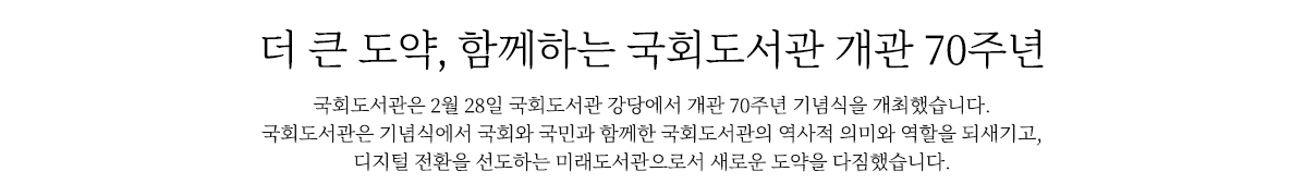 더 큰 도약, 함께하는 국회도서관 개관 70주년
                                     국회도서관은 개관 70주년을 맞이하여, 2월 28일 국회도서관 강당에서 개관 70주년 기념식을 개최했습니다.
                                     국회도서관은 기념식에서 국회와 국민과 함께한 국회도서관의 역사적 의미와 역할을 되새기고, 
                                     디지털 전환을 선도하는 미래도서관으로서 새로운 도약을 다짐했습니다.