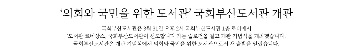 ‘의회와 국민을 위한 도서관’ 국회부산도서관 개관
                        국회도서관은 3월 31일 오후 2시 국회부산도서관 1층 로비에서 ‘도서관 르네상스, 국회부산도서관이 선도합니다’라는 슬로건을 걸고 개관 기념식을 개최했습니다. 
                        국회도서관은 개관 기념식에서 의회와 국민을 위한 도서관으로서 새 출발을 알렸습니다.