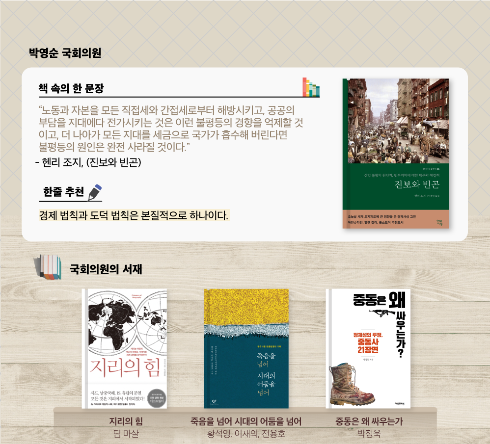 박영순 추천도서 헨리 조지  
                        진보와 빈곤 : 
                        산업 불황의 원인과, 빈부격차에 대한 탐구와 해결책, 

                        “노동과 자본을 모든 직접세와 간접세로부터 해방시키고, 공공의 부담을 지대에다 전가시키는 것은 이런 불평등의 경향을 억제할 것이고, 더 나아가 모든 지대를 세금으로 국가가 흡수해 버린다면 불평등의 원인은 완전 사라질 것이다.”
