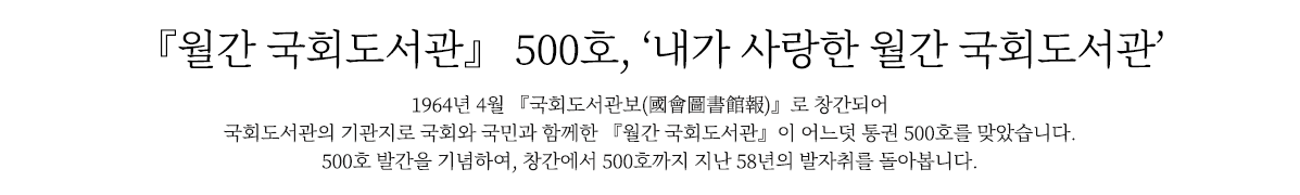 『월간 국회도서관』 500호, ‘내가 사랑한 월간 국회도서관’
                        1964년 4월 『국회도서관보(國會圖書館報)』로 창간되어 국회도서관의 기관지로 국회와 국민과 함께한 『월간 국회도서관』이 어느덧 통권 500호를 맞았습니다. 
                        500호 발간을 기념하여, 창간에서 500호까지 지난 58년의 발자취를 돌아봅니다.