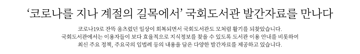 ‘코로나를 지나 계절의 길목에서’ 국회도서관 발간자료를 만나다
                        코로나19로 잔뜩 움츠렸던 일상이 회복되면서 국회도서관도 모처럼 활기를 되찾았습니다. 
                        국회도서관에서는 이용자들이 보다 효율적으로 지식정보를 찾을 수 있도록 도서관 이용 안내를 비롯하여 최신 정책동향, 
                        국내외 최신 입법례 등의 내용을 담은 다양한 발간자료를 제공하고 있습니다. 
                        국회와 국민에게 최상의 서비스를 제공하기 위한 국회도서관 발간자료를 함께 살펴볼까요.
                        