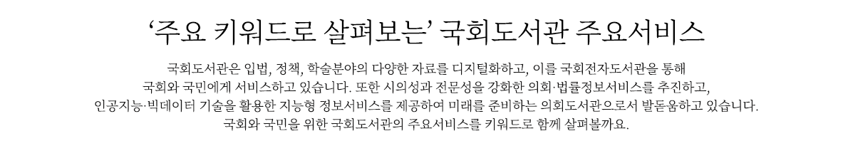 주요 키워드로 살펴보는’ 국회도서관 주요서비스
                        국회도서관은 시의성과 전문성을 강화한 의회‧법률정보서비스를 추진하기 위해 입법, 정책, 학술분야의 다양한 자료를 디지털화하고, 
                        이를 국회전자도서관을 통해 국회와 국민에게 서비스하고 있습니다. 
                        또한 인공지능‧빅데이터 기술을 활용한 지능형 정보서비스를 제공하여 미래를 준비하는 의회도서관으로서 발돋움하고 있습니다. 
                        국회와 국민을 위한 국회도서관의 주요서비스를 키워드로 함께 살펴볼까요.
                        