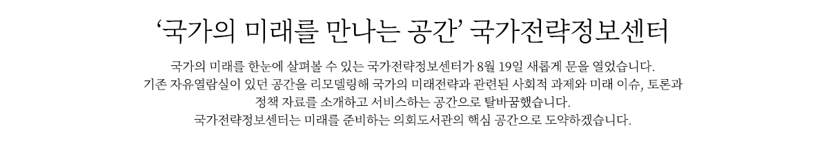 ‘국가의 미래를 만나는 공간’ 국가전략정보센터
                        국가의 미래와 전략을 한눈에 살펴볼 수 있는 국가전략정보센터가 19일 새롭게 문을 열었습니다. 
                        국회도서관 1층 자유열람실이 있던 공간을 리모델링해 국가의 미래전략과 이슈, 정책 자료를 소개하고 서비스하는 공간으로 탈바꿈했습니다. 
                        국가전략정보센터는 미래를 준비하는 의회도서관의 핵심 공간으로 도약하겠습니다.
                        