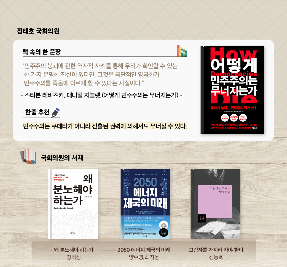 
                정태호 국회의원 추천도서 
                스티븐 레비츠키, 대니얼 지블랫
                어떻게 민주주의는 무너지는가 : 우리가 놓치는 민주주의 위기 신호
                “민주주의는 쿠데타가 아니라 선출된 권력에 의해서도 무너질 수 있다.