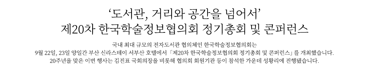 ‘도서관 거리와 공간을 넘어서’ 제20차 한국학술정보협의회 정기총회 및 콘퍼런스
                        국내 최대 규모의 전자도서관 협의체인 한국학술정보협의회는 9월 22일, 23일 양일간 부산 신라스테이 서부산 호텔에서 
                    「제20차 한국학술정보협의회 정기총회 및 콘퍼런스」를 개최했습니다.
                    20주년을 맞은 이번 행사는 김진표 국회의장을 비롯해 협의회 회원기관 등이 참석한 가운데 성황리에 진행됐습니다.
                        