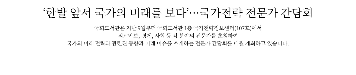 ‘한발 앞서 국가의 미래를 보다’…국가전략 전문가 간담회
                        국회도서관은 10월 25일 국회도서관 1층 국가전략정보센터에서‘신안보와 국가전략’을 주제로 제2회 「국가전략 전문가 간담회」를 개최했습니다. 
                        국가의 미래전략과 관련된 사회적 과제와 미래 이슈, 토론과 정책 자료를 소개하고 서비스하는 국가전략정보센터에서 열린 전문가 간담회를 함께 살펴볼까요.
                        