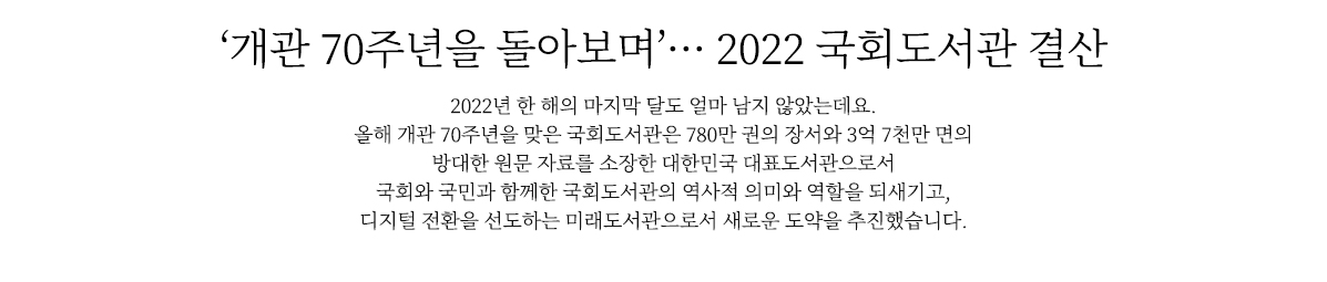개관 70주년을 돌아보며’… 2022 국회도서관 결산
                        2022년 한 해의 마지막 달도 얼마 남지 않았는데요. 
                        올해 개관 70주년을 맞은 국회도서관은 780만 권의 장서와 3억 7천만 면의 방대한 원문 자료를 소장한 대한민국 대표도서관으로서 
                        국회와 국민과 함께한 역사적 의미와 역할을 되새기고, 
                        디지털 전환을 선도하는 미래도서관으로서 새로운 도약을 추진했습니다.
                        